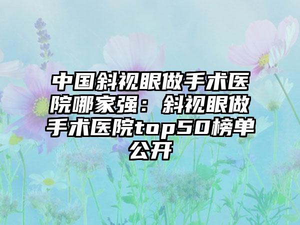 中国斜视眼做手术医院哪家强：斜视眼做手术医院top50榜单公开