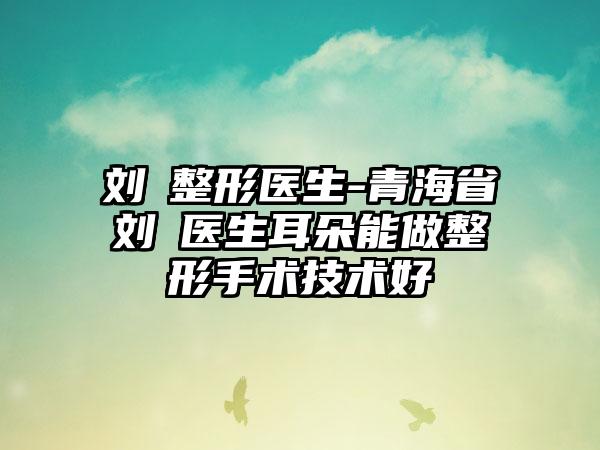 刘珺整形医生-青海省刘珺医生耳朵能做整形手术技术好