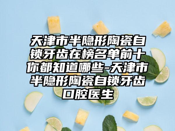 天津市半隐形陶瓷自锁牙齿在榜名单前十你都知道哪些-天津市半隐形陶瓷自锁牙齿口腔医生