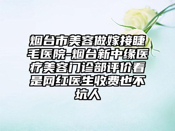 烟台市美容做嫁接睫毛医院-烟台新中缘医疗美容门诊部评价看是网红医生收费也不坑人