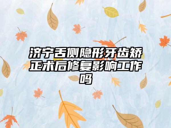 济宁舌侧隐形牙齿矫正术后修复影响工作吗