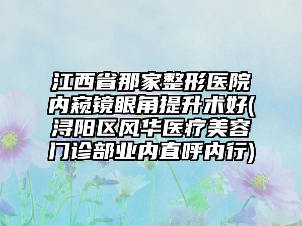 江西省那家整形医院内窥镜眼角提升术好(浔阳区风华医疗美容门诊部业内直呼内行)