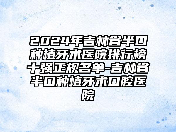 2024年吉林省半口种植牙术医院排行榜十强正规名单-吉林省半口种植牙术口腔医院