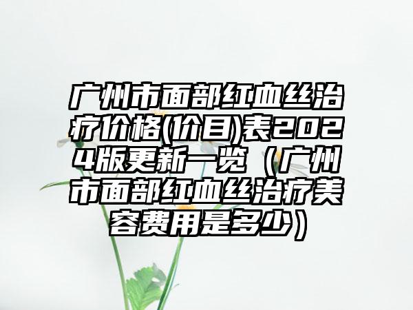 广州市面部红血丝治疗价格(价目)表2024版更新一览（广州市面部红血丝治疗美容费用是多少）