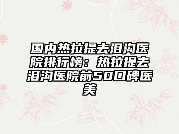 国内热拉提去泪沟医院排行榜：热拉提去泪沟医院前50口碑医美