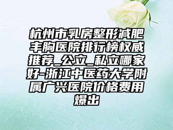 杭州市乳房整形减肥丰胸医院排行榜权威推荐_公立_私立哪家好-浙江中医药大学附属广兴医院价格费用爆出