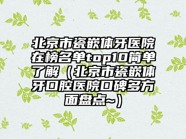 北京市瓷嵌体牙医院在榜名单top10简单了解（北京市瓷嵌体牙口腔医院口碑多方面盘点~）