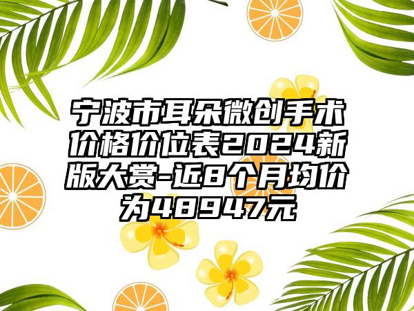 宁波市耳朵微创手术价格价位表2024新版大赏-近8个月均价为48947元