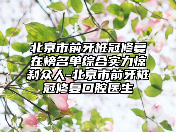 北京市前牙桩冠修复在榜名单综合实力惊刹众人-北京市前牙桩冠修复口腔医生