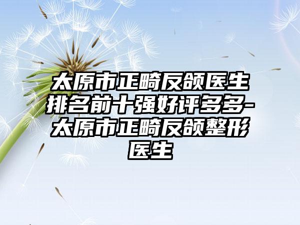 太原市正畸反颌医生排名前十强好评多多-太原市正畸反颌整形医生