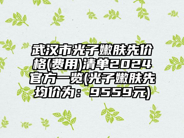 武汉市光子嫩肤先价格(费用)清单2024官方一览(光子嫩肤先均价为：9559元)