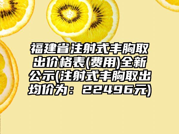 福建省注射式丰胸取出价格表(费用)全新公示(注射式丰胸取出均价为：22496元)