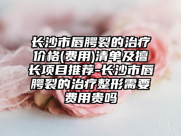 长沙市唇腭裂的治疗价格(费用)清单及擅长项目推荐-长沙市唇腭裂的治疗整形需要费用贵吗