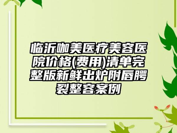 临沂咖美医疗美容医院价格(费用)清单完整版新鲜出炉附唇腭裂整容案例