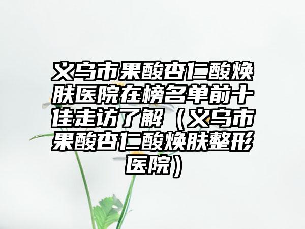 义乌市果酸杏仁酸焕肤医院在榜名单前十佳走访了解（义乌市果酸杏仁酸焕肤整形医院）