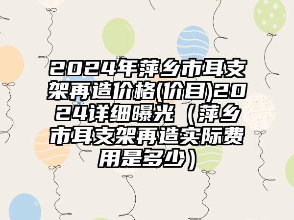 2024年萍乡市耳支架再造价格(价目)2024详细曝光（萍乡市耳支架再造实际费用是多少）