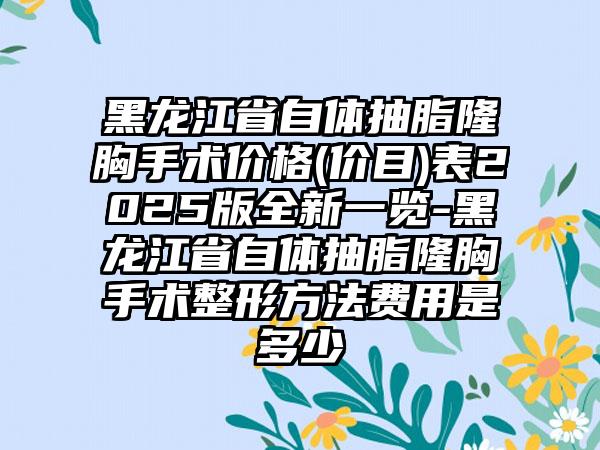 黑龙江省自体抽脂隆胸手术价格(价目)表2025版全新一览-黑龙江省自体抽脂隆胸手术整形方法费用是多少