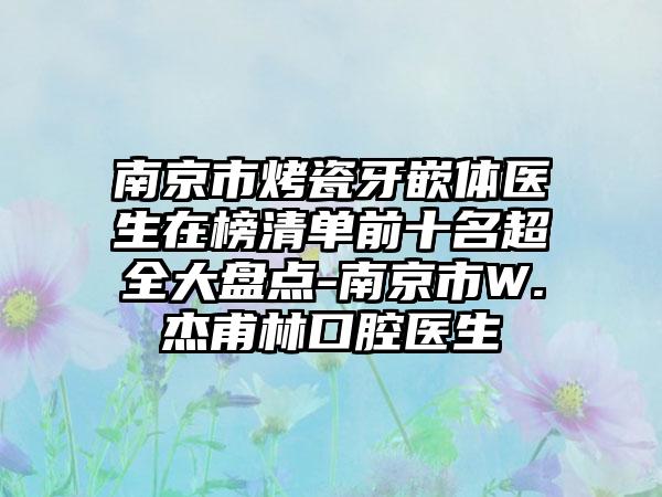 南京市烤瓷牙嵌体医生在榜清单前十名超全大盘点-南京市W.杰甫林口腔医生