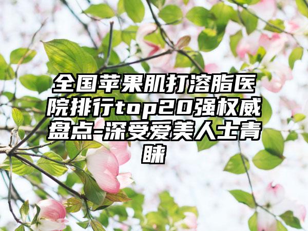 全国苹果肌打溶脂医院排行top20强权威盘点-深受爱美人士青睐