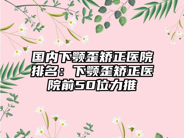 国内下颚歪矫正医院排名：下颚歪矫正医院前50位力推