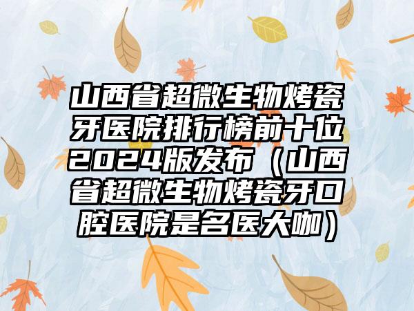 山西省超微生物烤瓷牙医院排行榜前十位2024版发布（山西省超微生物烤瓷牙口腔医院是名医大咖）