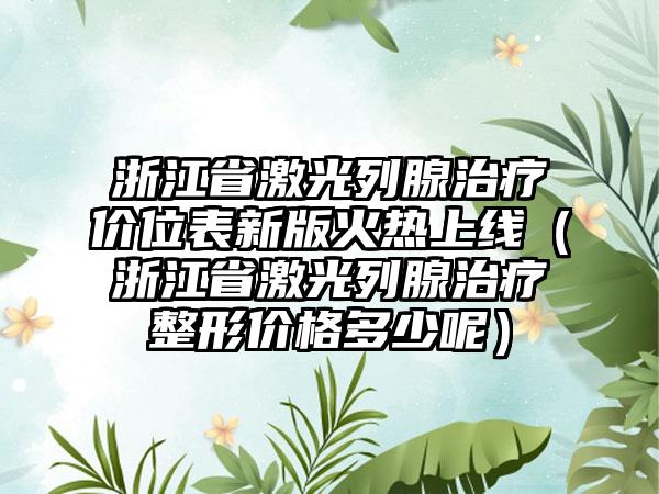 浙江省激光列腺治疗价位表新版火热上线（浙江省激光列腺治疗整形价格多少呢）