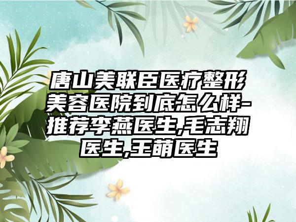 唐山美联臣医疗整形美容医院到底怎么样-推荐李燕医生,毛志翔医生,王萌医生