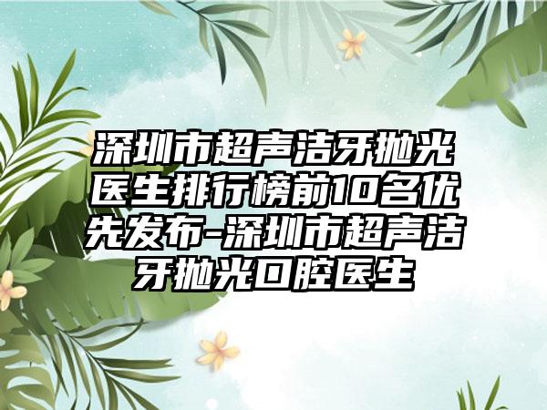 深圳市超声洁牙抛光医生排行榜前10名优先发布-深圳市超声洁牙抛光口腔医生