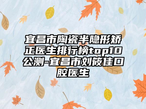 宜昌市陶瓷半隐形矫正医生排行榜top10公测-宜昌市刘筱佳口腔医生