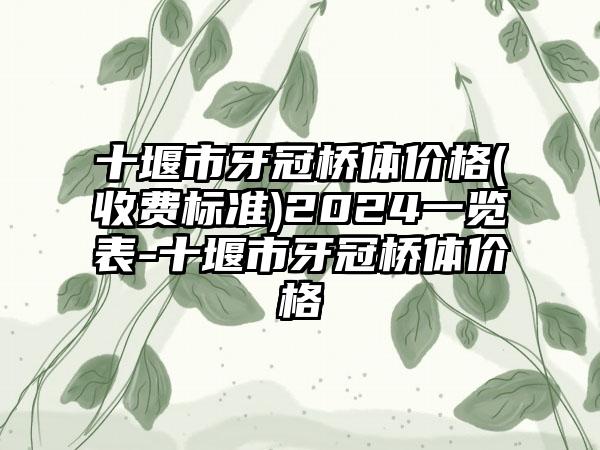 十堰市牙冠桥体价格(收费标准)2024一览表-十堰市牙冠桥体价格