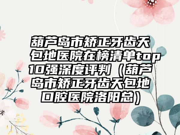 葫芦岛市矫正牙齿天包地医院在榜清单top10强深度评判（葫芦岛市矫正牙齿天包地口腔医院洛阳总）