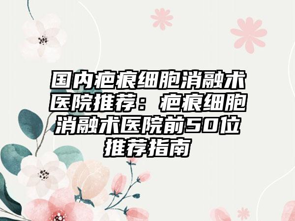 国内疤痕细胞消融术医院推荐：疤痕细胞消融术医院前50位推荐指南