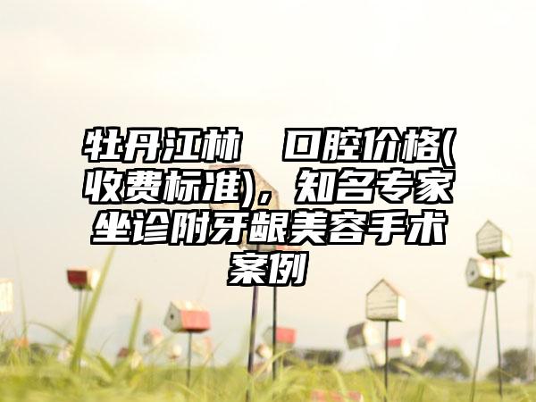 牡丹江林軍營口腔价格(收费标准)，知名专家坐诊附牙龈美容手术案例