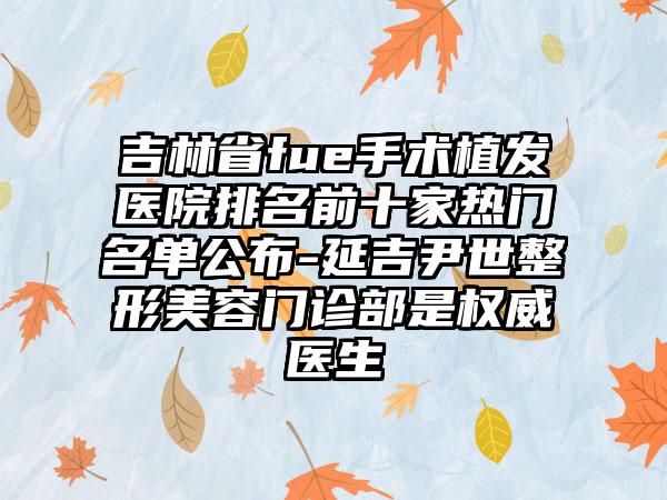 吉林省fue手术植发医院排名前十家热门名单公布-延吉尹世整形美容门诊部是权威医生