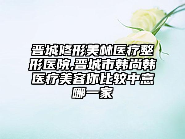 晋城修形美林医疗整形医院,晋城市韩尚韩医疗美容你比较中意哪一家