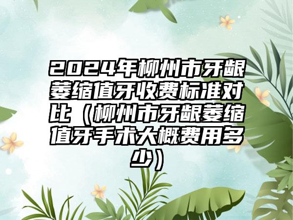 2024年柳州市牙龈萎缩值牙收费标准对比（柳州市牙龈萎缩值牙手术大概费用多少）