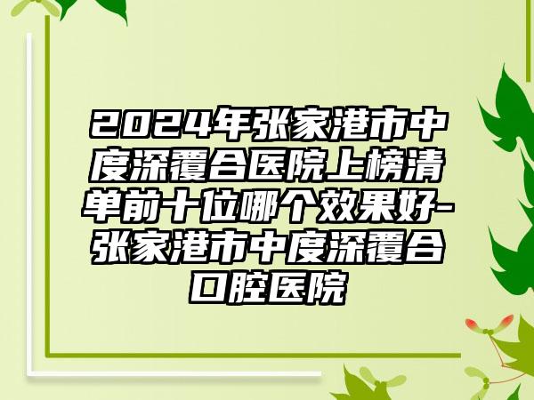 2024年张家港市中度深覆合医院上榜清单前十位哪个效果好-张家港市中度深覆合口腔医院