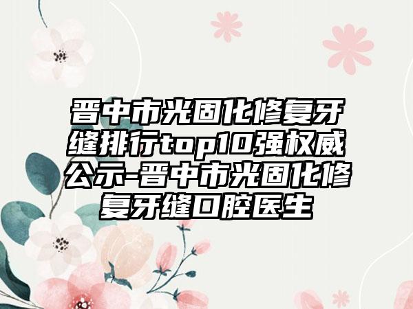 晋中市光固化修复牙缝排行top10强权威公示-晋中市光固化修复牙缝口腔医生