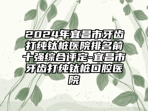 2024年宜昌市牙齿打纯钛桩医院排名前十强综合评定-宜昌市牙齿打纯钛桩口腔医院