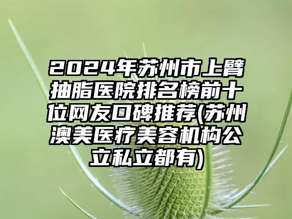 2024年苏州市上臂抽脂医院排名榜前十位网友口碑推荐(苏州澳美医疗美容机构公立私立都有)