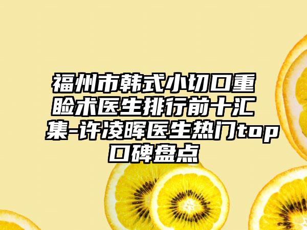 福州市韩式小切口重睑术医生排行前十汇集-许凌晖医生热门top口碑盘点