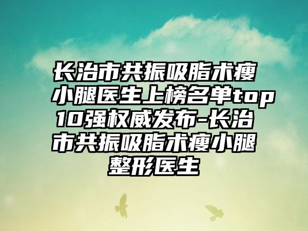 长治市共振吸脂术瘦小腿医生上榜名单top10强权威发布-长治市共振吸脂术瘦小腿整形医生