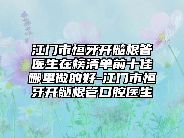 江门市恒牙开髓根管医生在榜清单前十佳哪里做的好-江门市恒牙开髓根管口腔医生