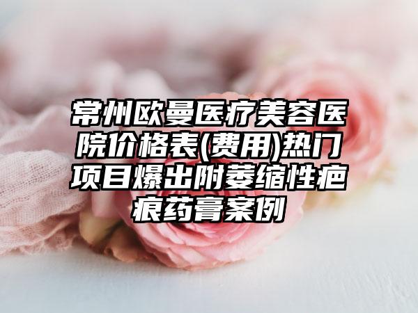 常州欧曼医疗美容医院价格表(费用)热门项目爆出附萎缩性疤痕药膏案例