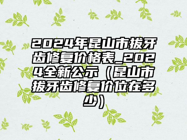 2024年昆山市拔牙齿修复价格表_2024全新公示（昆山市拔牙齿修复价位在多少）