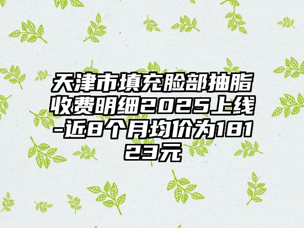 天津市填充脸部抽脂收费明细2025上线-近8个月均价为18123元