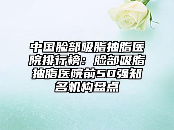 中国脸部吸脂抽脂医院排行榜：脸部吸脂抽脂医院前50强知名机构盘点