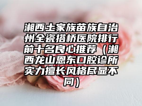 湘西土家族苗族自治州全瓷搭桥医院排行前十名良心推荐（湘西龙山恩东口腔诊所实力擅长风格尽显不同）