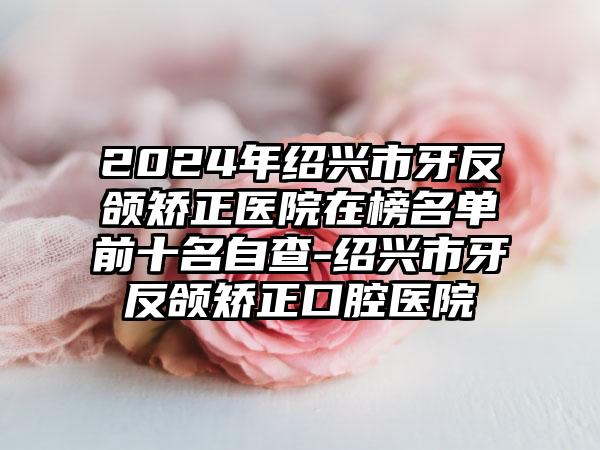 2024年绍兴市牙反颌矫正医院在榜名单前十名自查-绍兴市牙反颌矫正口腔医院