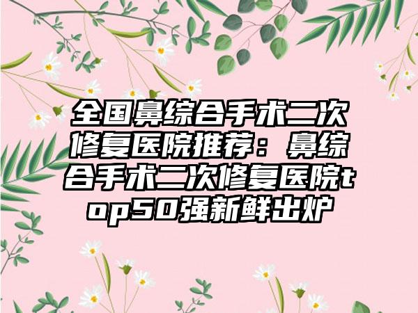 全国鼻综合手术二次修复医院推荐：鼻综合手术二次修复医院top50强新鲜出炉